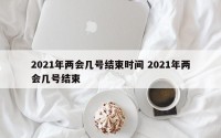 2021年两会几号结束时间 2021年两会几号结束