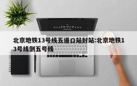 北京地铁13号线五道口站封站:北京地铁13号线倒五号线