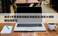南京2岁男童做核酸检测被感染:南京小孩核酸检测感染