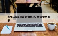 h7n9禽流感最新消息,h7n9禽流感疫情