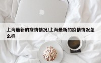 上海最新的疫情情况/上海最新的疫情情况怎么样