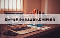 绍兴昨日新增48例本土确诊,绍兴新增肺炎