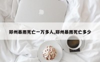 郑州暴雨死亡一万多人,郑州暴雨死亡多少