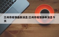 兰州市疫情最新消息:兰州市疫情最新消息今天
