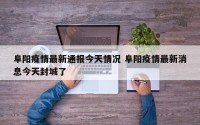 阜阳疫情最新通报今天情况 阜阳疫情最新消息今天封城了