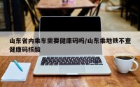 山东省内乘车需要健康码吗/山东乘地铁不查健康码核酸