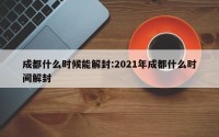 成都什么时候能解封:2021年成都什么时间解封