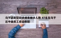 乌干达新型冠状病毒确诊人数 47名在乌干达中国员工感染新冠