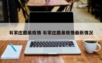 石家庄鹿泉疫情 石家庄鹿泉疫情最新情况