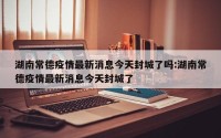 湖南常德疫情最新消息今天封城了吗:湖南常德疫情最新消息今天封城了