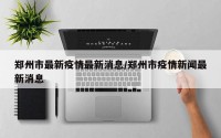 郑州市最新疫情最新消息/郑州市疫情新闻最新消息
