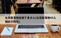 北京新发地检测了多少人(北京新发地45人咽拭子阳性)