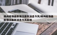 杨州疫情最新情况最新消息今天/杨州疫情最新情况最新消息今天新增