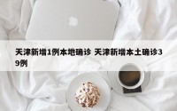 天津新增1例本地确诊 天津新增本土确诊39例
