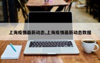 上海疫情最新动态,上海疫情最新动态数据