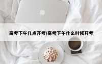 高考下午几点开考/高考下午什么时候开考