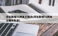 河北新增51例本土确诊(河北新增51例本土确诊轨迹)