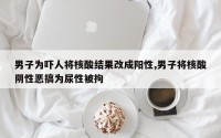 男子为吓人将核酸结果改成阳性,男子将核酸阴性恶搞为尿性被拘
