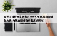 央视主播评南京老太对社会不负责,法律就让你负责(央视主播评南京老太被刑拘)