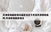天津疫情最新情况最新消息今天到天津需隔离吗:天津疫情最新情况