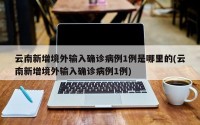 云南新增境外输入确诊病例1例是哪里的(云南新增境外输入确诊病例1例)