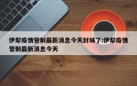 伊犁疫情管制最新消息今天封城了:伊犁疫情管制最新消息今天