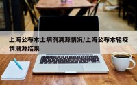 上海公布本土病例溯源情况/上海公布本轮疫情溯源结果