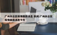 广州白云区疫情最新消息 新闻:广州白云区疫情最新消息今天