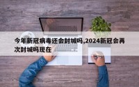 今年新冠病毒还会封城吗,2024新冠会再次封城吗现在