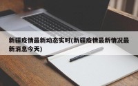 新疆疫情最新动态实时(新疆疫情最新情况最新消息今天)