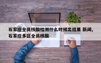 石家庄全员核酸检测什么时候出结果 新闻,石家庄多区全员核酸