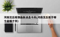 河南沈丘疫情最新消息今天(河南沈丘属于哪个省哪个市)