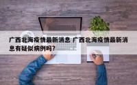 广西北海疫情最新消息 广西北海疫情最新消息有疑似病例吗?