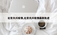 北京大兴疫情,北京大兴疫情最新轨迹