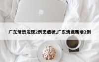 广东清远发现2例无症状,广东清远新增2例