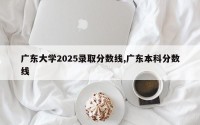 广东大学2025录取分数线,广东本科分数线