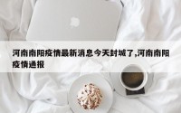 河南南阳疫情最新消息今天封城了,河南南阳疫情通报