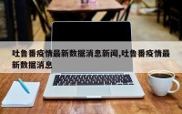 吐鲁番疫情最新数据消息新闻,吐鲁番疫情最新数据消息