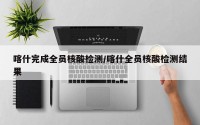 喀什完成全员核酸检测/喀什全员核酸检测结果