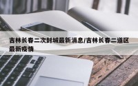 吉林长春二次封城最新消息/吉林长春二道区最新疫情