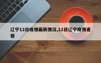 辽宁12日疫情最新情况,12日辽宁疫情速报