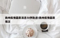 扬州疫情最新消息58例轨迹/扬州疫情最新情况