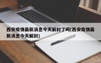 西安疫情最新消息今天解封了吗(西安疫情最新消息今天解封)