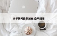 南平新闻最新消息,南平新闻