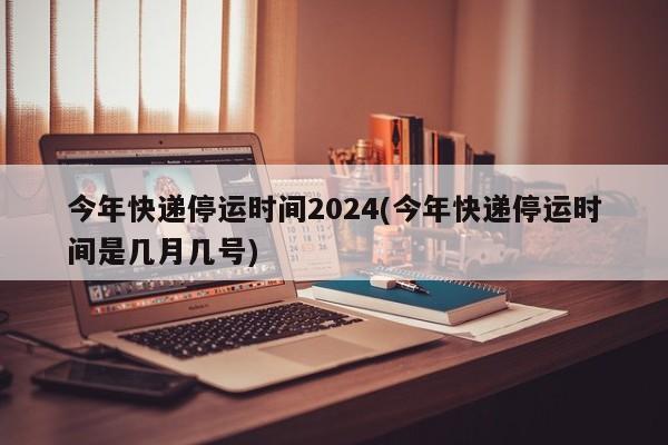 今年快递停运时间2024(今年快递停运时间是几月几号)