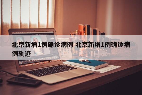 北京新增1例确诊病例 北京新增1例确诊病例轨迹
