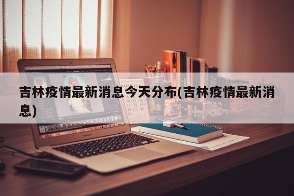 吉林疫情最新消息今天分布(吉林疫情最新消息)