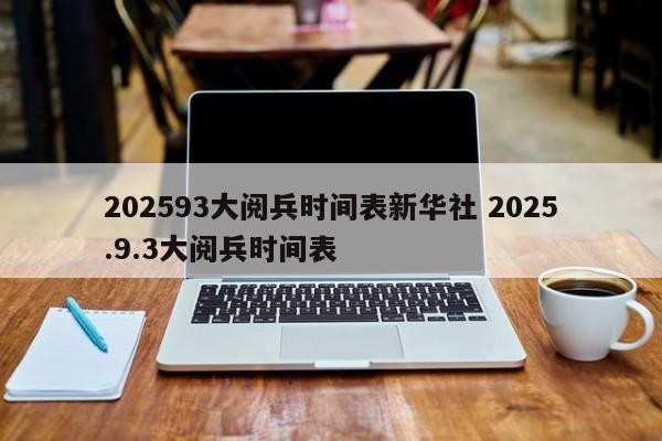 202593大阅兵时间表新华社 2025.9.3大阅兵时间表