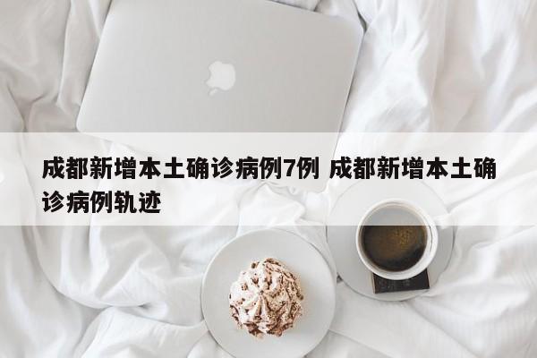 成都新增本土确诊病例7例 成都新增本土确诊病例轨迹