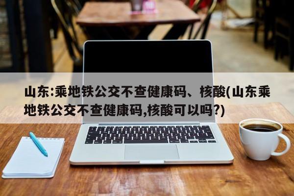山东:乘地铁公交不查健康码、核酸(山东乘地铁公交不查健康码,核酸可以吗?)